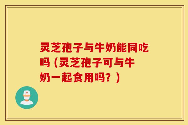灵芝孢子与牛奶能同吃吗 (灵芝孢子可与牛奶一起食用吗？)