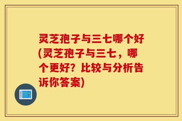 灵芝孢子与三七哪个好(灵芝孢子与三七，哪个更好？比较与分析告诉你答案)
