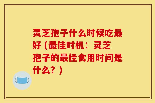 灵芝孢子什么时候吃最好 (最佳时机：灵芝孢子的最佳食用时间是什么？)