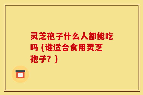 灵芝孢子什么人都能吃吗 (谁适合食用灵芝孢子？)