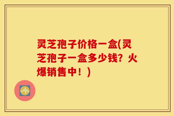 灵芝孢子价格一盒(灵芝孢子一盒多少钱？火爆销售中！)
