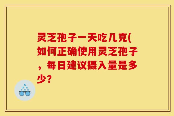 灵芝孢子一天吃几克(如何正确使用灵芝孢子，每日建议摄入量是多少？