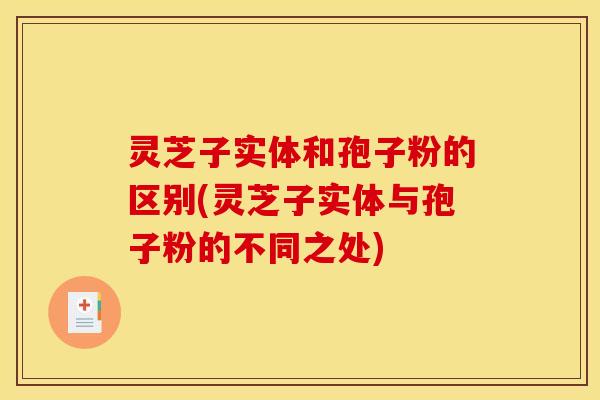 灵芝子实体和孢子粉的区别(灵芝子实体与孢子粉的不同之处)