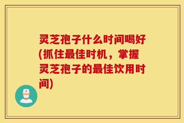 灵芝孢子什么时间喝好(抓住最佳时机，掌握灵芝孢子的最佳饮用时间)