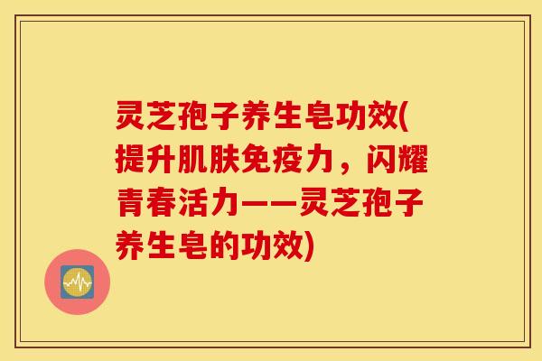 灵芝孢子养生皂功效(提升肌肤免疫力，闪耀青春活力——灵芝孢子养生皂的功效)