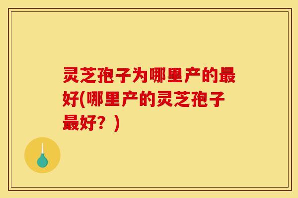 灵芝孢子为哪里产的最好(哪里产的灵芝孢子最好？)