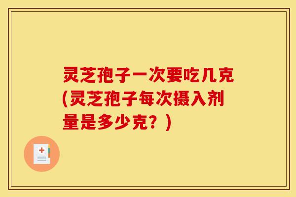 灵芝孢子一次要吃几克(灵芝孢子每次摄入剂量是多少克？)