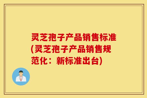 灵芝孢子产品销售标准(灵芝孢子产品销售规范化：新标准出台)
