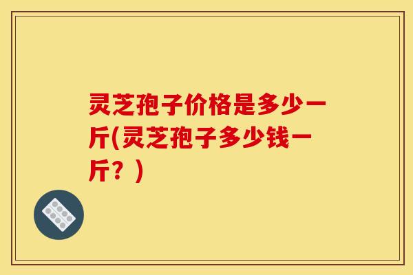 灵芝孢子价格是多少一斤(灵芝孢子多少钱一斤？)