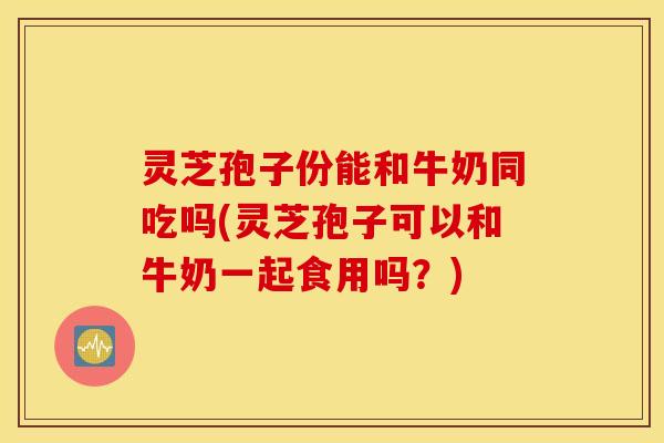 灵芝孢子份能和牛奶同吃吗(灵芝孢子可以和牛奶一起食用吗？)