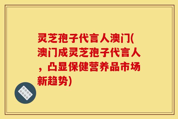 灵芝孢子代言人澳门(澳门成灵芝孢子代言人，凸显保健营养品市场新趋势)