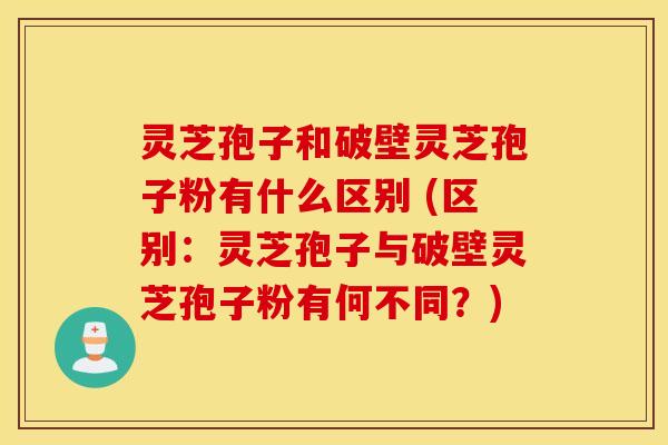 灵芝孢子和破壁灵芝孢子粉有什么区别 (区别：灵芝孢子与破壁灵芝孢子粉有何不同？)