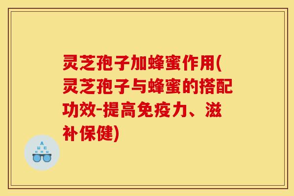 灵芝孢子加蜂蜜作用(灵芝孢子与蜂蜜的搭配功效-提高免疫力、滋补保健)