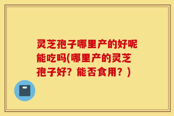 灵芝孢子哪里产的好呢能吃吗(哪里产的灵芝孢子好？能否食用？)