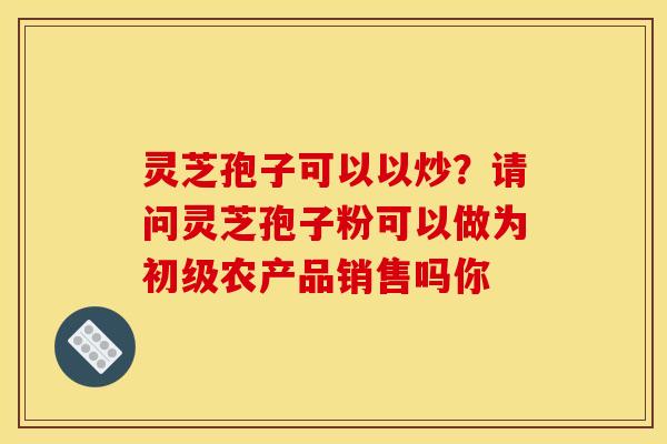 灵芝孢子可以以炒？请问灵芝孢子粉可以做为初级农产品销售吗你