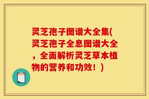 灵芝孢子图谱大全集(灵芝孢子全息图谱大全，全面解析灵芝草本植物的营养和功效！)