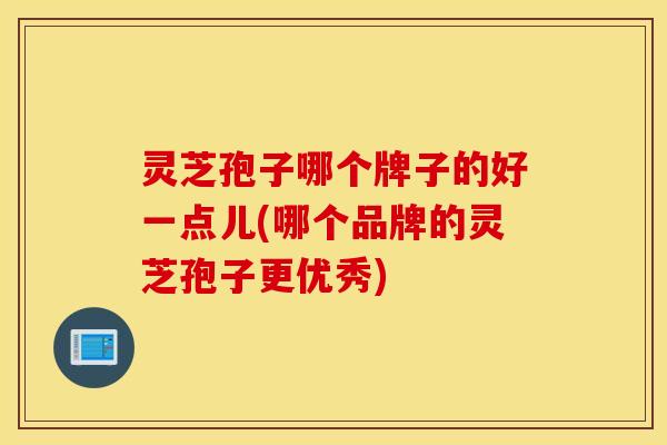灵芝孢子哪个牌子的好一点儿(哪个品牌的灵芝孢子更优秀)