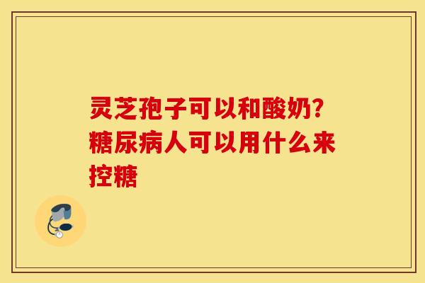 灵芝孢子可以和酸奶？糖尿病人可以用什么来控糖