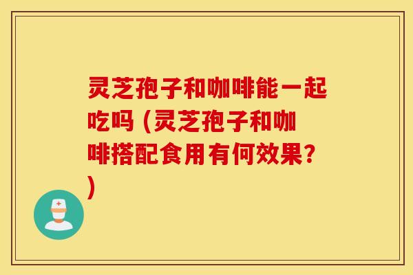 灵芝孢子和咖啡能一起吃吗 (灵芝孢子和咖啡搭配食用有何效果？)