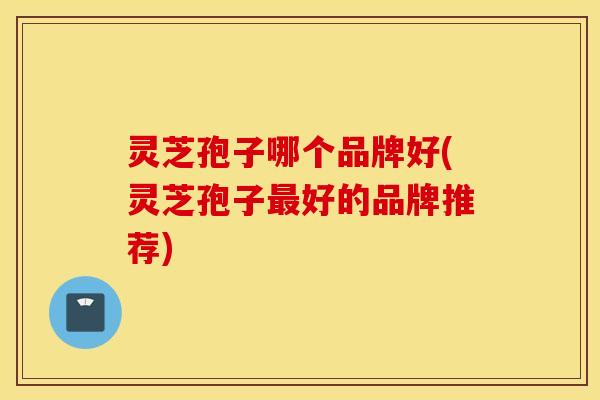 灵芝孢子哪个品牌好(灵芝孢子最好的品牌推荐)