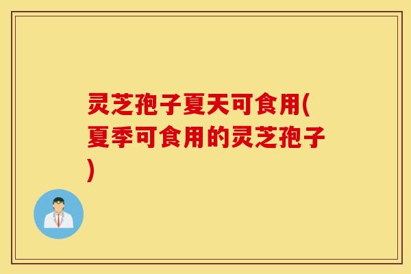 灵芝孢子夏天可食用(夏季可食用的灵芝孢子)