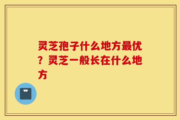 灵芝孢子什么地方最优？灵芝一般长在什么地方