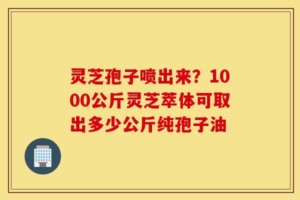灵芝孢子喷出来？1000公斤灵芝萃体可取出多少公斤纯孢子油