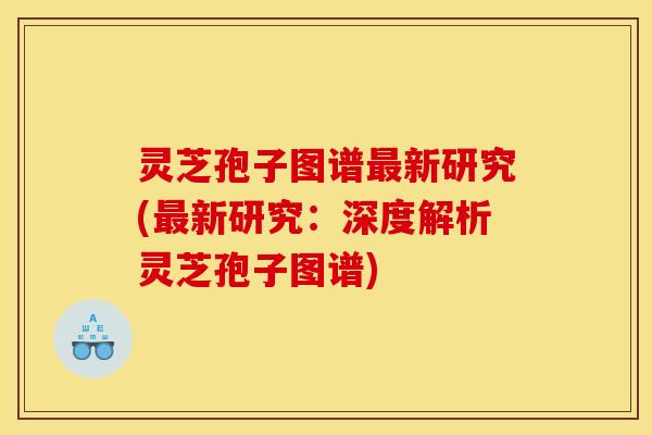 灵芝孢子图谱最新研究(最新研究：深度解析灵芝孢子图谱)
