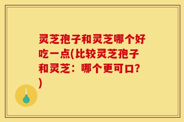 灵芝孢子和灵芝哪个好吃一点(比较灵芝孢子和灵芝：哪个更可口？)