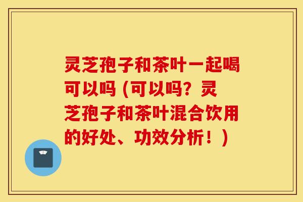 灵芝孢子和茶叶一起喝可以吗 (可以吗？灵芝孢子和茶叶混合饮用的好处、功效分析！)