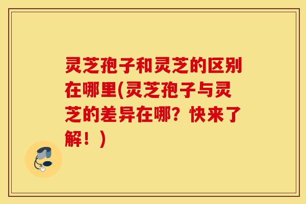 灵芝孢子和灵芝的区别在哪里(灵芝孢子与灵芝的差异在哪？快来了解！)