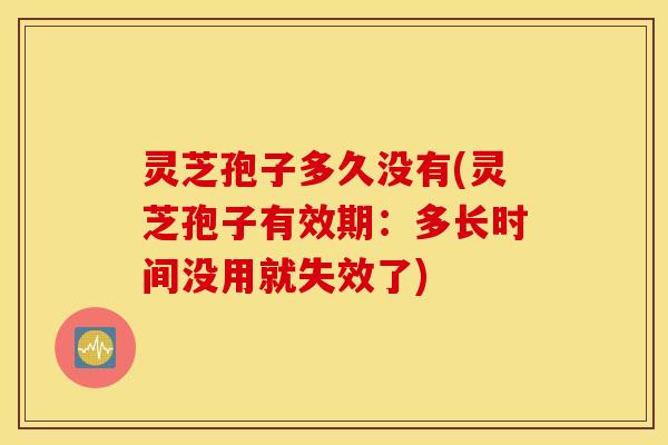 灵芝孢子多久没有(灵芝孢子有效期：多长时间没用就失效了)