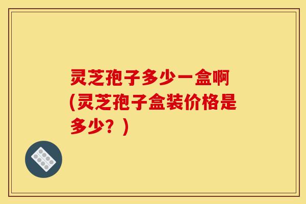 灵芝孢子多少一盒啊 (灵芝孢子盒装价格是多少？)