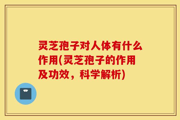 灵芝孢子对人体有什么作用(灵芝孢子的作用及功效，科学解析)