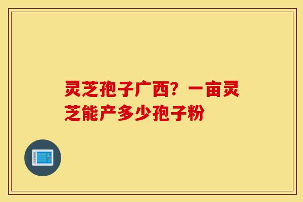 灵芝孢子广西？一亩灵芝能产多少孢子粉
