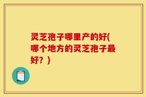 灵芝孢子哪里产的好(哪个地方的灵芝孢子最好？)