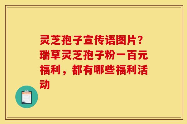 灵芝孢子宣传语图片？瑞草灵芝孢子粉一百元福利，都有哪些福利活动