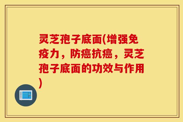 灵芝孢子底面(增强免疫力，防癌抗癌，灵芝孢子底面的功效与作用)