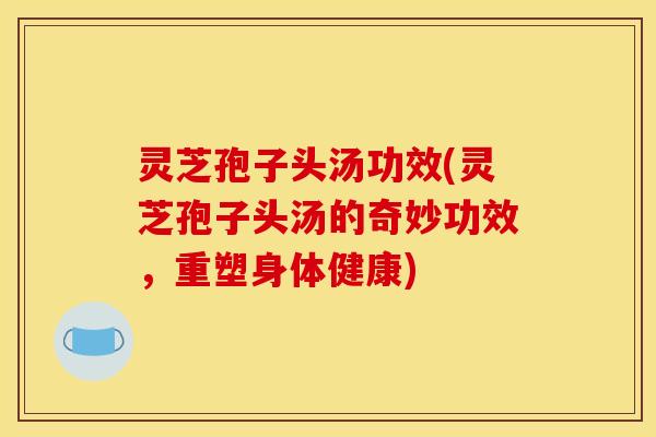 灵芝孢子头汤功效(灵芝孢子头汤的奇妙功效，重塑身体健康)