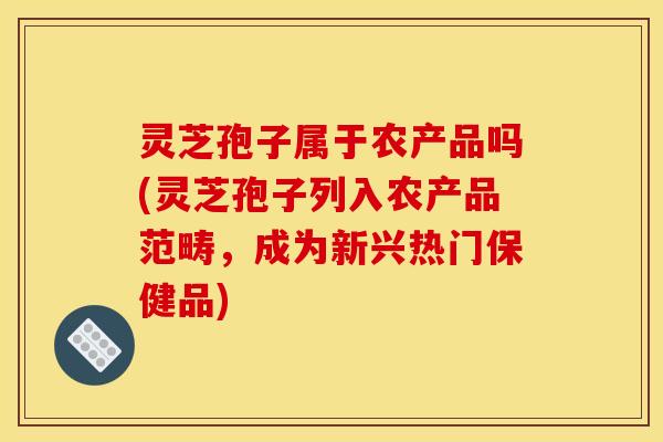 灵芝孢子属于农产品吗(灵芝孢子列入农产品范畴，成为新兴热门保健品)