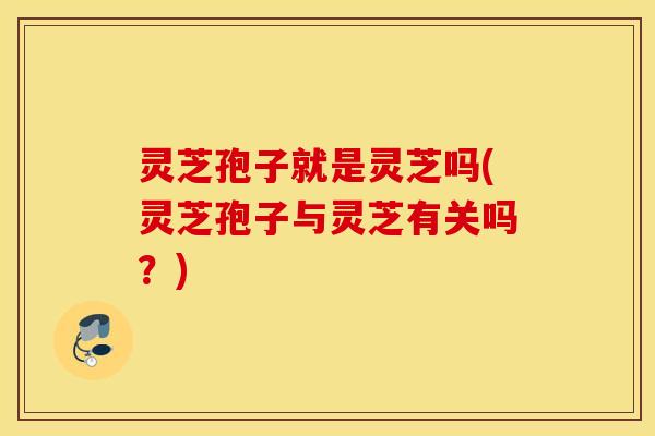 灵芝孢子就是灵芝吗(灵芝孢子与灵芝有关吗？)
