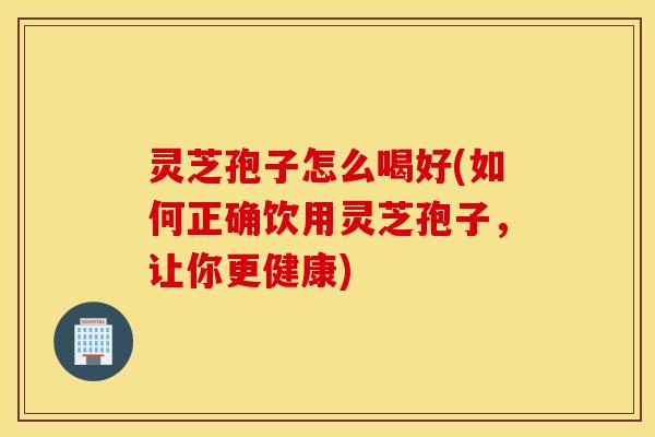 灵芝孢子怎么喝好(如何正确饮用灵芝孢子，让你更健康)