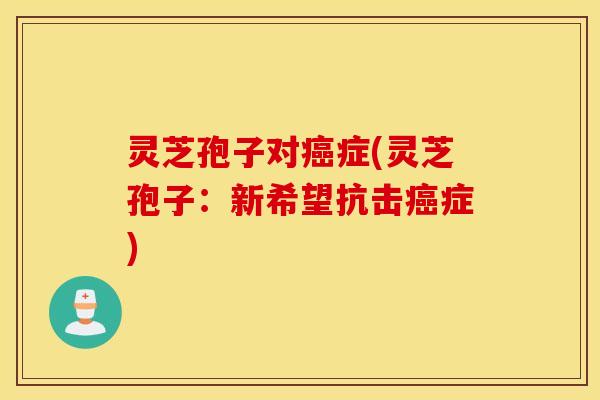 灵芝孢子对癌症(灵芝孢子：新希望抗击癌症)