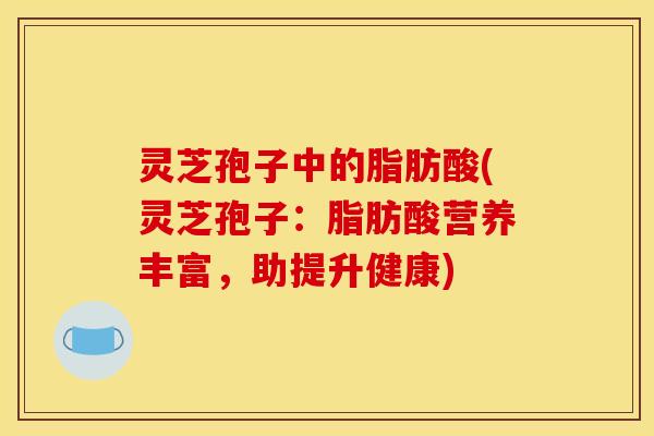 灵芝孢子中的脂肪酸(灵芝孢子：脂肪酸营养丰富，助提升健康)