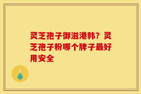 灵芝孢子御滋港韩？灵芝孢子粉哪个牌子最好用安全