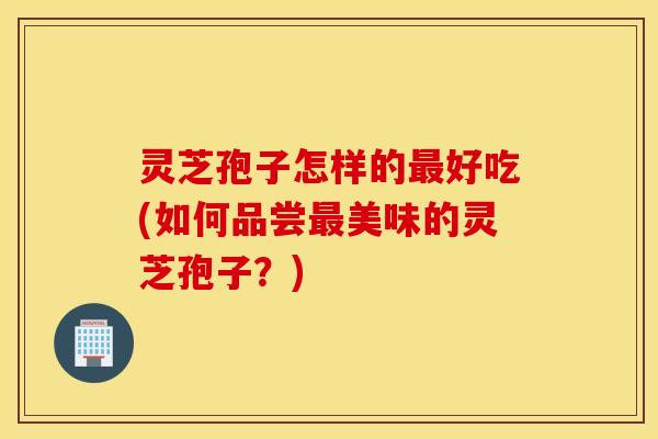 灵芝孢子怎样的最好吃(如何品尝最美味的灵芝孢子？)