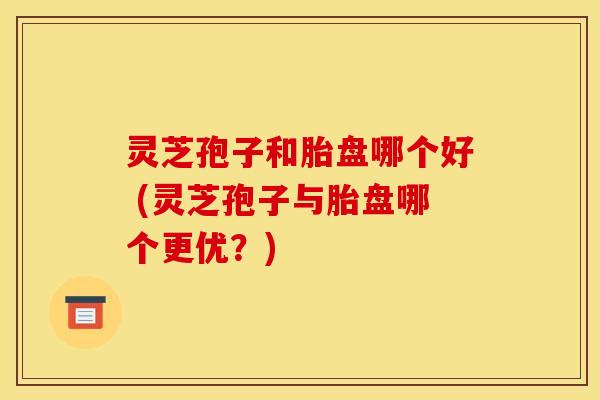 灵芝孢子和胎盘哪个好 (灵芝孢子与胎盘哪个更优？)