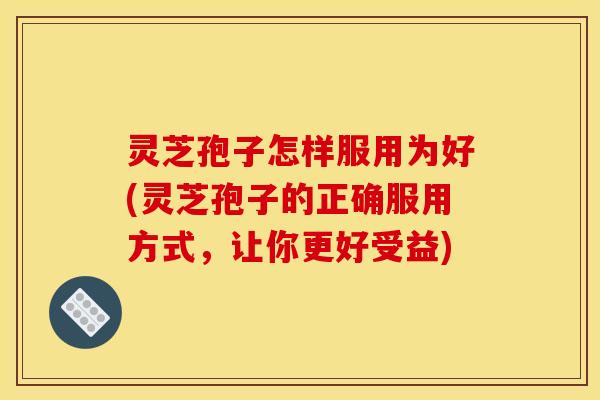 灵芝孢子怎样服用为好(灵芝孢子的正确服用方式，让你更好受益)