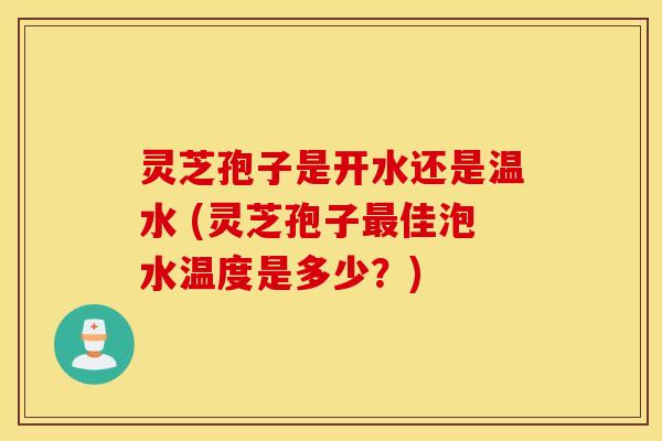 灵芝孢子是开水还是温水 (灵芝孢子最佳泡水温度是多少？)