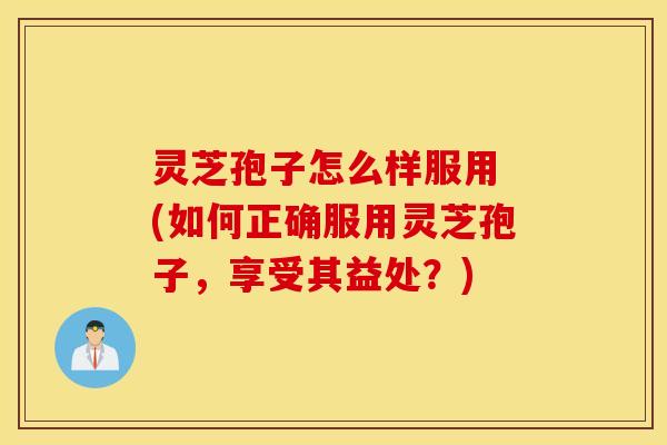 灵芝孢子怎么样服用 (如何正确服用灵芝孢子，享受其益处？)